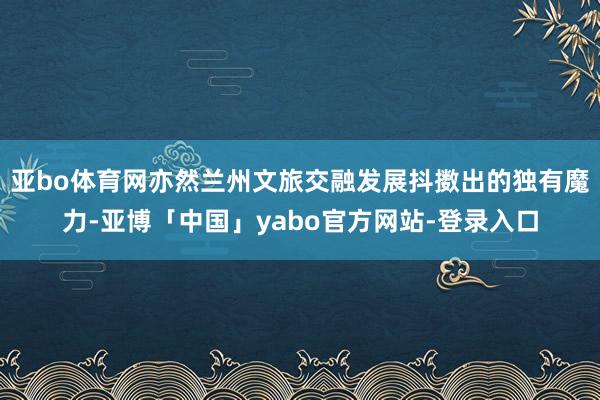 亚bo体育网亦然兰州文旅交融发展抖擞出的独有魔力-亚博「中国」yabo官方网站-登录入口