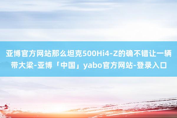 亚博官方网站那么坦克500Hi4-Z的确不错让一辆带大梁-亚博「中国」yabo官方网站-登录入口