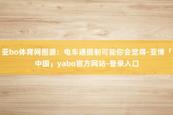 亚bo体育网图源：电车通摄制可能你会觉得-亚博「中国」yabo官方网站-登录入口