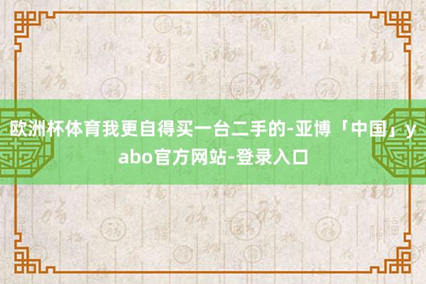 欧洲杯体育我更自得买一台二手的-亚博「中国」yabo官方网站-登录入口