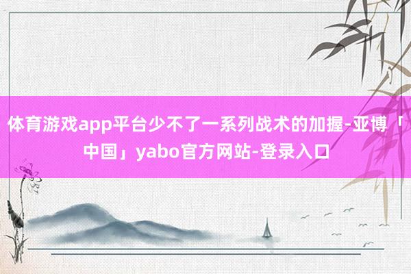 体育游戏app平台少不了一系列战术的加握-亚博「中国」yabo官方网站-登录入口