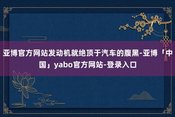 亚博官方网站发动机就绝顶于汽车的腹黑-亚博「中国」yabo官方网站-登录入口