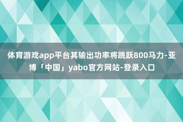 体育游戏app平台其输出功率将跳跃800马力-亚博「中国」yabo官方网站-登录入口