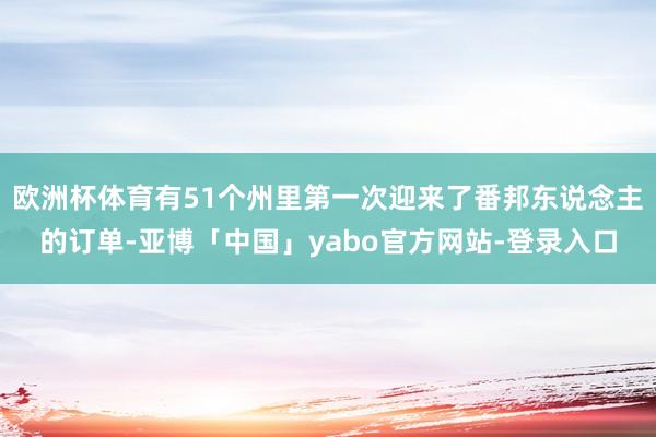 欧洲杯体育有51个州里第一次迎来了番邦东说念主的订单-亚博「中国」yabo官方网站-登录入口