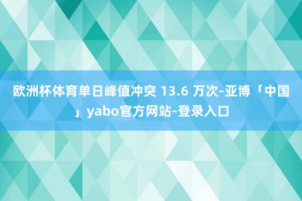 欧洲杯体育单日峰值冲突 13.6 万次-亚博「中国」yabo官方网站-登录入口